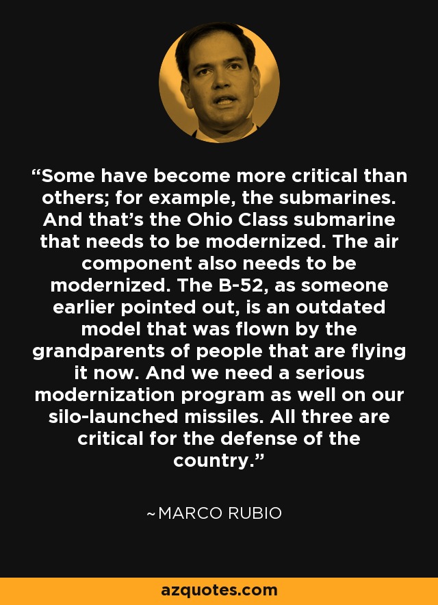 Some have become more critical than others; for example, the submarines. And that's the Ohio Class submarine that needs to be modernized. The air component also needs to be modernized. The B-52, as someone earlier pointed out, is an outdated model that was flown by the grandparents of people that are flying it now. And we need a serious modernization program as well on our silo-launched missiles. All three are critical for the defense of the country. - Marco Rubio
