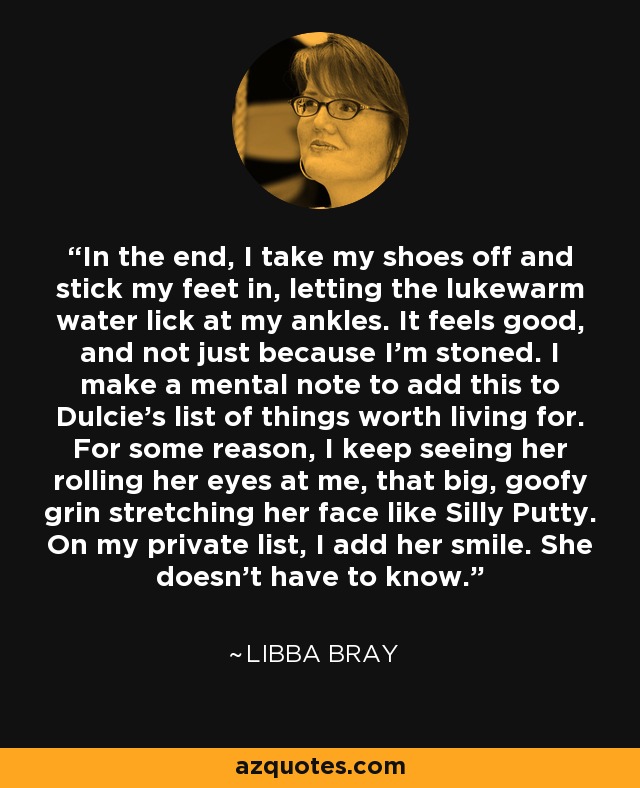 In the end, I take my shoes off and stick my feet in, letting the lukewarm water lick at my ankles. It feels good, and not just because I’m stoned. I make a mental note to add this to Dulcie’s list of things worth living for. For some reason, I keep seeing her rolling her eyes at me, that big, goofy grin stretching her face like Silly Putty. On my private list, I add her smile. She doesn’t have to know. - Libba Bray