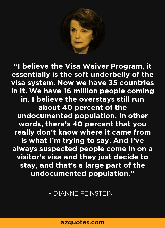 I believe the Visa Waiver Program, it essentially is the soft underbelly of the visa system. Now we have 35 countries in it. We have 16 million people coming in. I believe the overstays still run about 40 percent of the undocumented population. In other words, there's 40 percent that you really don't know where it came from is what I'm trying to say. And I've always suspected people come in on a visitor's visa and they just decide to stay, and that's a large part of the undocumented population. - Dianne Feinstein