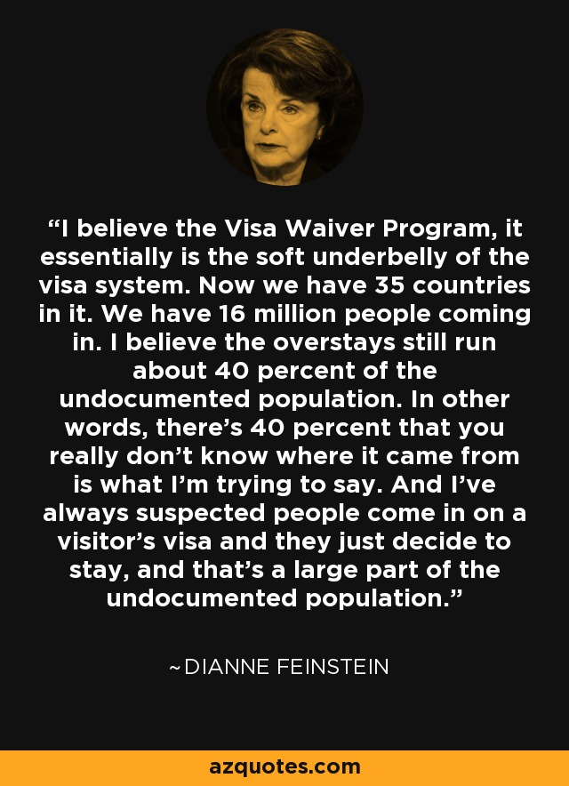 I believe the Visa Waiver Program, it essentially is the soft underbelly of the visa system. Now we have 35 countries in it. We have 16 million people coming in. I believe the overstays still run about 40 percent of the undocumented population. In other words, there's 40 percent that you really don't know where it came from is what I'm trying to say. And I've always suspected people come in on a visitor's visa and they just decide to stay, and that's a large part of the undocumented population. - Dianne Feinstein
