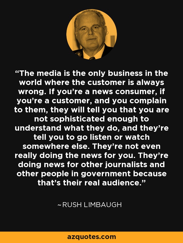 The media is the only business in the world where the customer is always wrong. If you're a news consumer, if you're a customer, and you complain to them, they will tell you that you are not sophisticated enough to understand what they do, and they're tell you to go listen or watch somewhere else. They're not even really doing the news for you. They're doing news for other journalists and other people in government because that's their real audience. - Rush Limbaugh