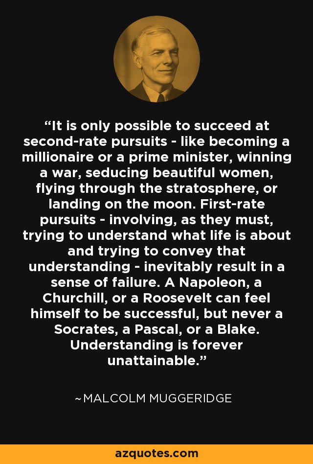 It is only possible to succeed at second-rate pursuits - like becoming a millionaire or a prime minister, winning a war, seducing beautiful women, flying through the stratosphere, or landing on the moon. First-rate pursuits - involving, as they must, trying to understand what life is about and trying to convey that understanding - inevitably result in a sense of failure. A Napoleon, a Churchill, or a Roosevelt can feel himself to be successful, but never a Socrates, a Pascal, or a Blake. Understanding is forever unattainable. - Malcolm Muggeridge