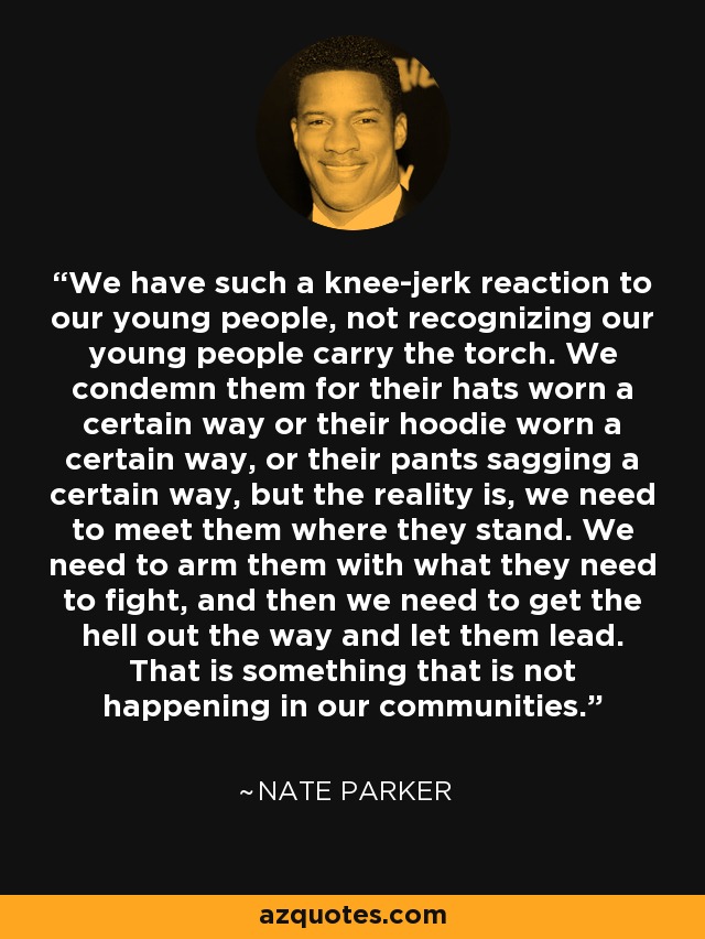 We have such a knee-jerk reaction to our young people, not recognizing our young people carry the torch. We condemn them for their hats worn a certain way or their hoodie worn a certain way, or their pants sagging a certain way, but the reality is, we need to meet them where they stand. We need to arm them with what they need to fight, and then we need to get the hell out the way and let them lead. That is something that is not happening in our communities. - Nate Parker