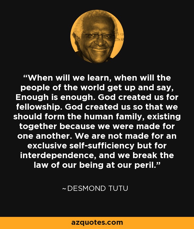 When will we learn, when will the people of the world get up and say, Enough is enough. God created us for fellowship. God created us so that we should form the human family, existing together because we were made for one another. We are not made for an exclusive self-sufficiency but for interdependence, and we break the law of our being at our peril. - Desmond Tutu