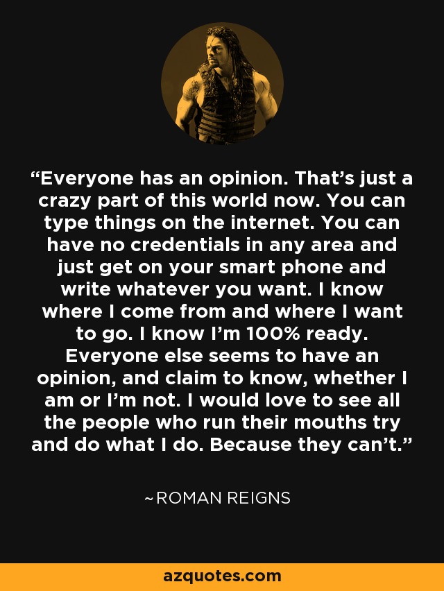 Everyone has an opinion. That's just a crazy part of this world now. You can type things on the internet. You can have no credentials in any area and just get on your smart phone and write whatever you want. I know where I come from and where I want to go. I know I'm 100% ready. Everyone else seems to have an opinion, and claim to know, whether I am or I'm not. I would love to see all the people who run their mouths try and do what I do. Because they can't. - Roman Reigns