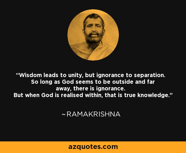 Wisdom leads to unity, but ignorance to separation. So long as God seems to be outside and far away, there is ignorance. But when God is realised within, that is true knowledge. - Ramakrishna