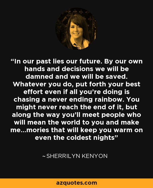 In our past lies our future. By our own hands and decisions we will be damned and we will be saved. Whatever you do, put forth your best effort even if all you're doing is chasing a never ending rainbow. You might never reach the end of it, but along the way you'll meet people who will mean the world to you and make me...mories that will keep you warm on even the coldest nights - Sherrilyn Kenyon