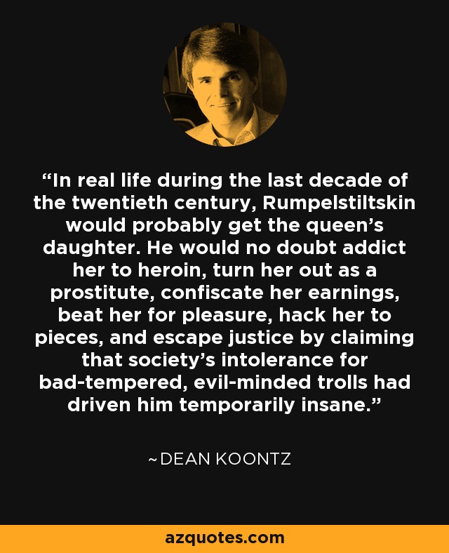In real life during the last decade of the twentieth century, Rumpelstiltskin would probably get the queen's daughter. He would no doubt addict her to heroin, turn her out as a prostitute, confiscate her earnings, beat her for pleasure, hack her to pieces, and escape justice by claiming that society's intolerance for bad-tempered, evil-minded trolls had driven him temporarily insane. - Dean Koontz