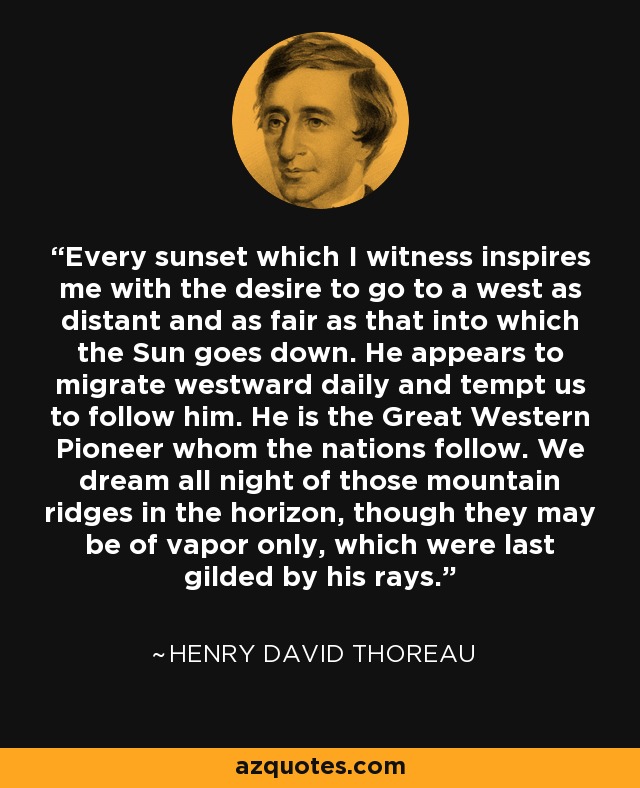 Every sunset which I witness inspires me with the desire to go to a west as distant and as fair as that into which the Sun goes down. He appears to migrate westward daily and tempt us to follow him. He is the Great Western Pioneer whom the nations follow. We dream all night of those mountain ridges in the horizon, though they may be of vapor only, which were last gilded by his rays. - Henry David Thoreau