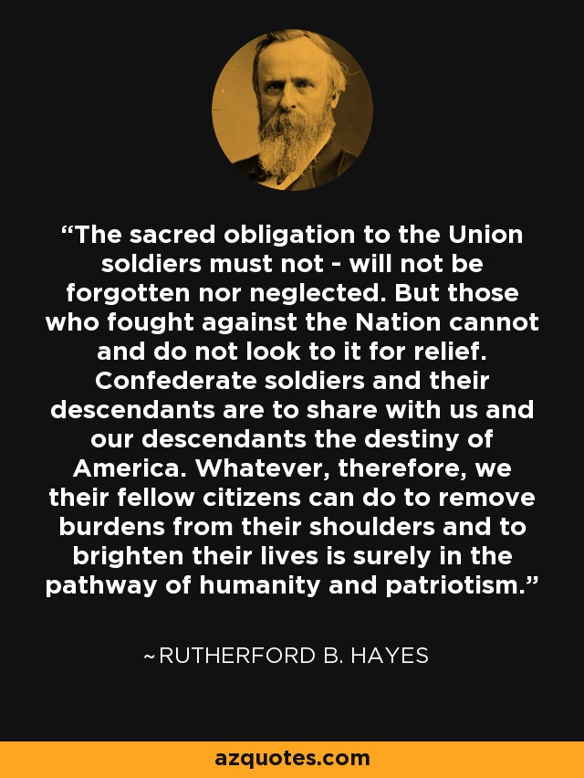 The sacred obligation to the Union soldiers must not - will not be forgotten nor neglected. But those who fought against the Nation cannot and do not look to it for relief. Confederate soldiers and their descendants are to share with us and our descendants the destiny of America. Whatever, therefore, we their fellow citizens can do to remove burdens from their shoulders and to brighten their lives is surely in the pathway of humanity and patriotism. - Rutherford B. Hayes