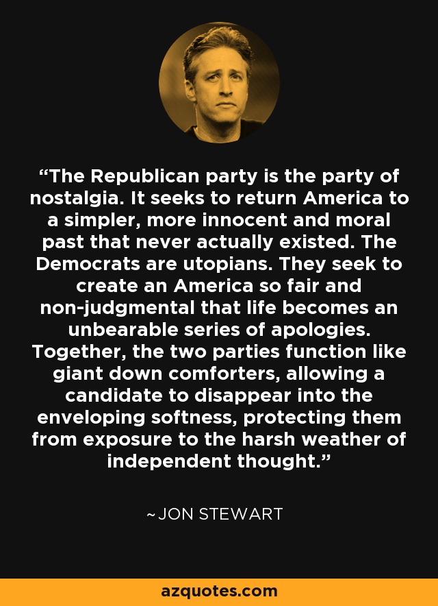 The Republican party is the party of nostalgia. It seeks to return America to a simpler, more innocent and moral past that never actually existed. The Democrats are utopians. They seek to create an America so fair and non-judgmental that life becomes an unbearable series of apologies. Together, the two parties function like giant down comforters, allowing a candidate to disappear into the enveloping softness, protecting them from exposure to the harsh weather of independent thought. - Jon Stewart