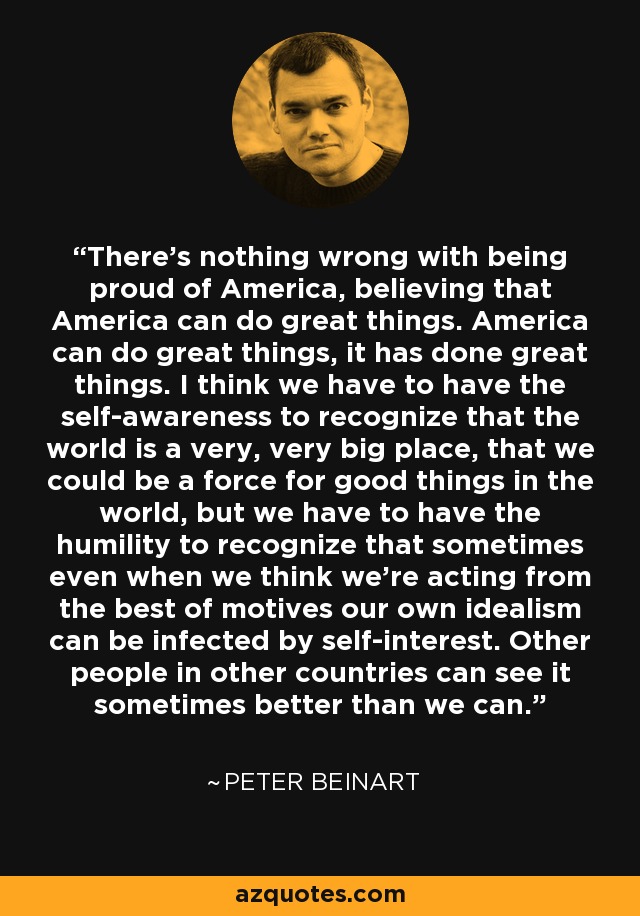 There's nothing wrong with being proud of America, believing that America can do great things. America can do great things, it has done great things. I think we have to have the self-awareness to recognize that the world is a very, very big place, that we could be a force for good things in the world, but we have to have the humility to recognize that sometimes even when we think we're acting from the best of motives our own idealism can be infected by self-interest. Other people in other countries can see it sometimes better than we can. - Peter Beinart