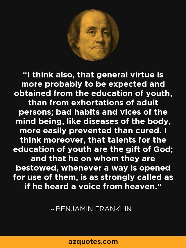 I think also, that general virtue is more probably to be expected and obtained from the education of youth, than from exhortations of adult persons; bad habits and vices of the mind being, like diseases of the body, more easily prevented than cured. I think moreover, that talents for the education of youth are the gift of God; and that he on whom they are bestowed, whenever a way is opened for use of them, is as strongly called as if he heard a voice from heaven. - Benjamin Franklin