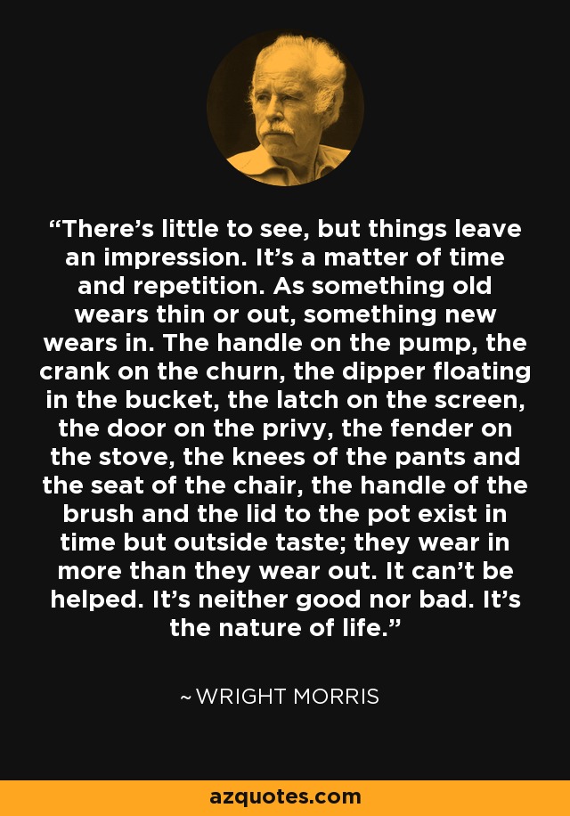 There's little to see, but things leave an impression. It's a matter of time and repetition. As something old wears thin or out, something new wears in. The handle on the pump, the crank on the churn, the dipper floating in the bucket, the latch on the screen, the door on the privy, the fender on the stove, the knees of the pants and the seat of the chair, the handle of the brush and the lid to the pot exist in time but outside taste; they wear in more than they wear out. It can't be helped. It's neither good nor bad. It's the nature of life. - Wright Morris