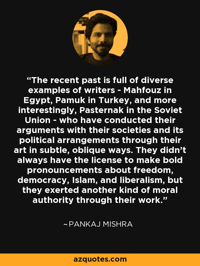 The recent past is full of diverse examples of writers - Mahfouz in Egypt, Pamuk in Turkey, and more interestingly, Pasternak in the Soviet Union - who have conducted their arguments with their societies and its political arrangements through their art in subtle, oblique ways. They didn't always have the license to make bold pronouncements about freedom, democracy, Islam, and liberalism, but they exerted another kind of moral authority through their work. - Pankaj Mishra