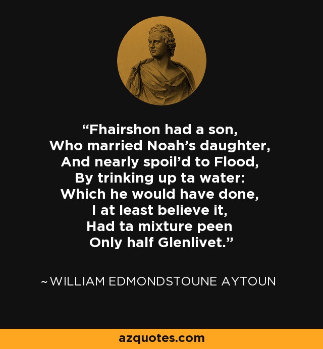 Fhairshon had a son, Who married Noah's daughter, And nearly spoil'd to Flood, By trinking up ta water: Which he would have done, I at least believe it, Had ta mixture peen Only half Glenlivet. - William Edmondstoune Aytoun