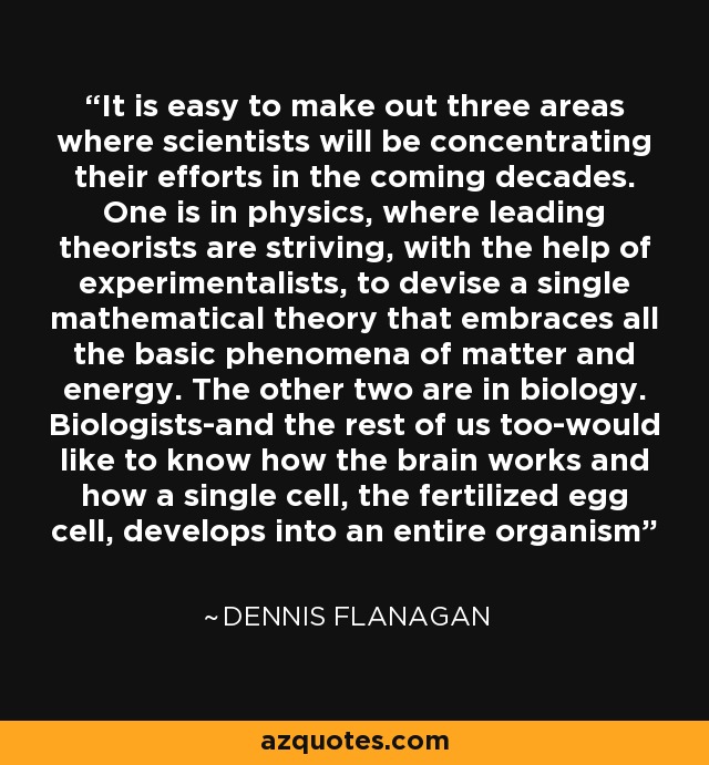 It is easy to make out three areas where scientists will be concentrating their efforts in the coming decades. One is in physics, where leading theorists are striving, with the help of experimentalists, to devise a single mathematical theory that embraces all the basic phenomena of matter and energy. The other two are in biology. Biologists-and the rest of us too-would like to know how the brain works and how a single cell, the fertilized egg cell, develops into an entire organism - Dennis Flanagan