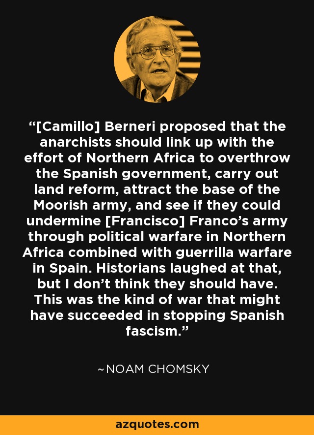[Camillo] Berneri proposed that the anarchists should link up with the effort of Northern Africa to overthrow the Spanish government, carry out land reform, attract the base of the Moorish army, and see if they could undermine [Francisco] Franco's army through political warfare in Northern Africa combined with guerrilla warfare in Spain. Historians laughed at that, but I don't think they should have. This was the kind of war that might have succeeded in stopping Spanish fascism. - Noam Chomsky