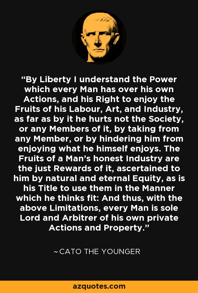 By Liberty I understand the Power which every Man has over his own Actions, and his Right to enjoy the Fruits of his Labour, Art, and Industry, as far as by it he hurts not the Society, or any Members of it, by taking from any Member, or by hindering him from enjoying what he himself enjoys. The Fruits of a Man's honest Industry are the just Rewards of it, ascertained to him by natural and eternal Equity, as is his Title to use them in the Manner which he thinks fit: And thus, with the above Limitations, every Man is sole Lord and Arbitrer of his own private Actions and Property. - Cato the Younger