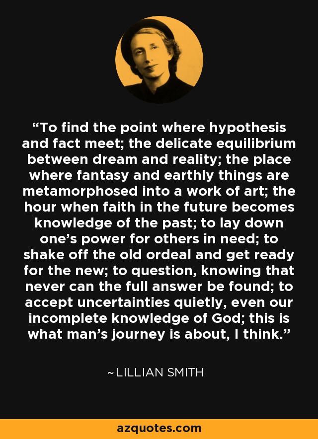 To find the point where hypothesis and fact meet; the delicate equilibrium between dream and reality; the place where fantasy and earthly things are metamorphosed into a work of art; the hour when faith in the future becomes knowledge of the past; to lay down one's power for others in need; to shake off the old ordeal and get ready for the new; to question, knowing that never can the full answer be found; to accept uncertainties quietly, even our incomplete knowledge of God; this is what man's journey is about, I think. - Lillian Smith