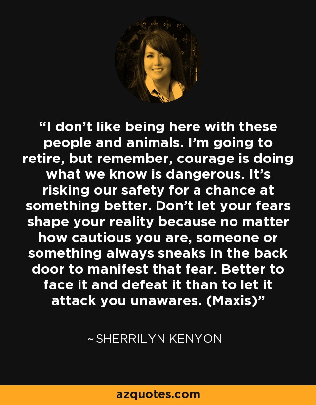I don’t like being here with these people and animals. I’m going to retire, but remember, courage is doing what we know is dangerous. It’s risking our safety for a chance at something better. Don’t let your fears shape your reality because no matter how cautious you are, someone or something always sneaks in the back door to manifest that fear. Better to face it and defeat it than to let it attack you unawares. (Maxis) - Sherrilyn Kenyon