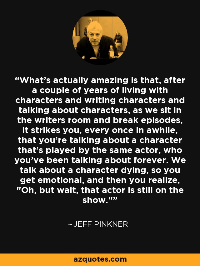What's actually amazing is that, after a couple of years of living with characters and writing characters and talking about characters, as we sit in the writers room and break episodes, it strikes you, every once in awhile, that you're talking about a character that's played by the same actor, who you've been talking about forever. We talk about a character dying, so you get emotional, and then you realize, 