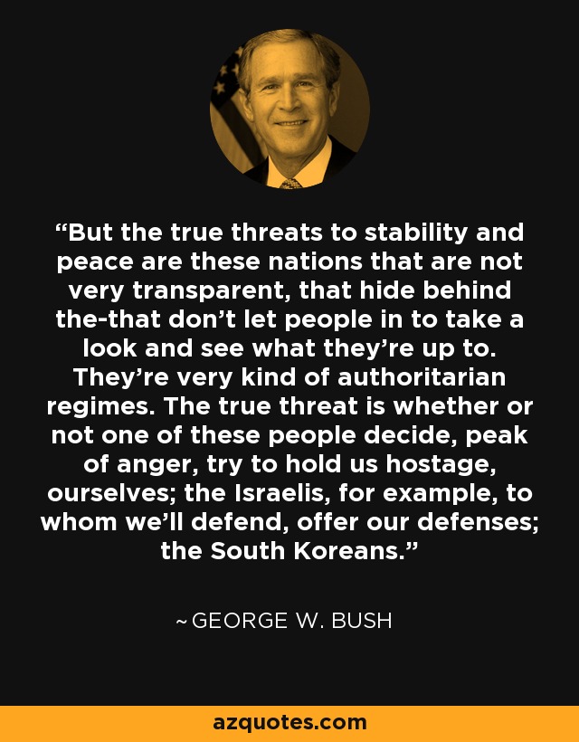 But the true threats to stability and peace are these nations that are not very transparent, that hide behind the-that don't let people in to take a look and see what they're up to. They're very kind of authoritarian regimes. The true threat is whether or not one of these people decide, peak of anger, try to hold us hostage, ourselves; the Israelis, for example, to whom we'll defend, offer our defenses; the South Koreans. - George W. Bush