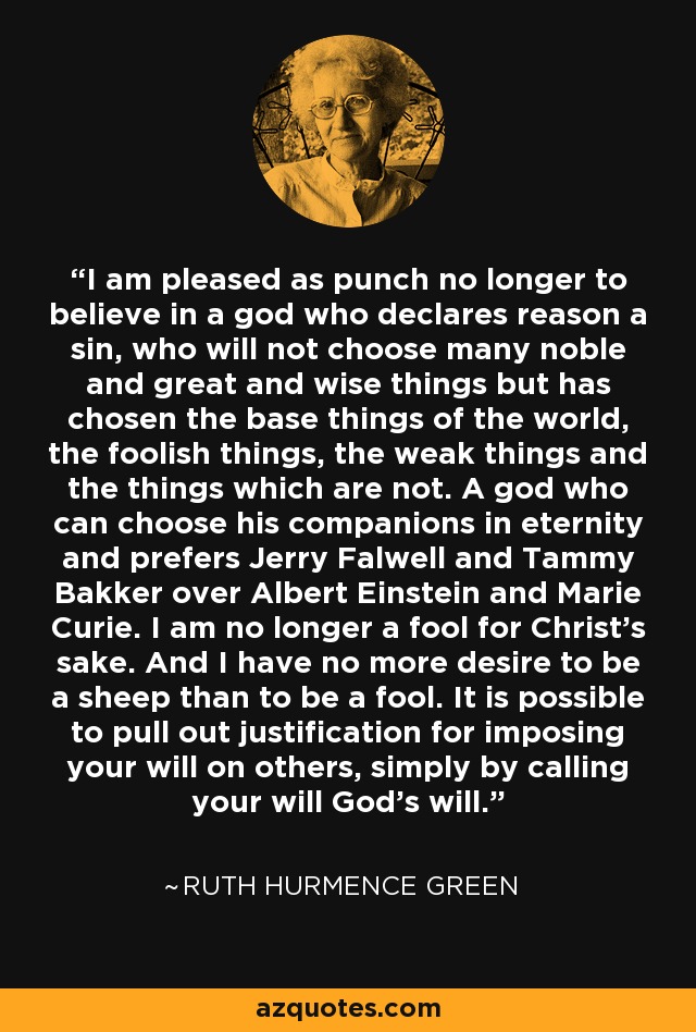 I am pleased as punch no longer to believe in a god who declares reason a sin, who will not choose many noble and great and wise things but has chosen the base things of the world, the foolish things, the weak things and the things which are not. A god who can choose his companions in eternity and prefers Jerry Falwell and Tammy Bakker over Albert Einstein and Marie Curie. I am no longer a fool for Christ's sake. And I have no more desire to be a sheep than to be a fool. It is possible to pull out justification for imposing your will on others, simply by calling your will God's will. - Ruth Hurmence Green