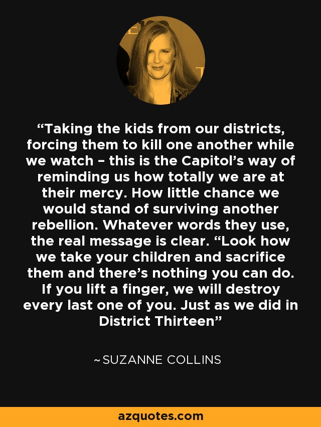 Taking the kids from our districts, forcing them to kill one another while we watch – this is the Capitol’s way of reminding us how totally we are at their mercy. How little chance we would stand of surviving another rebellion. Whatever words they use, the real message is clear. “Look how we take your children and sacrifice them and there’s nothing you can do. If you lift a finger, we will destroy every last one of you. Just as we did in District Thirteen - Suzanne Collins