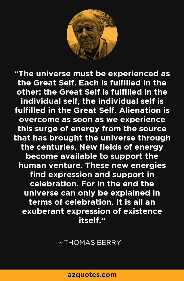 The universe must be experienced as the Great Self. Each is fulfilled in the other: the Great Self is fulfilled in the individual self, the individual self is fulfilled in the Great Self. Alienation is overcome as soon as we experience this surge of energy from the source that has brought the universe through the centuries. New fields of energy become available to support the human venture. These new energies find expression and support in celebration. For in the end the universe can only be explained in terms of celebration. It is all an exuberant expression of existence itself. - Thomas Berry