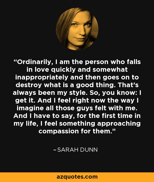 Ordinarily, I am the person who falls in love quickly and somewhat inappropriately and then goes on to destroy what is a good thing. That's always been my style. So, you know: I get it. And I feel right now the way I imagine all those guys felt with me. And I have to say, for the first time in my life, I feel something approaching compassion for them. - Sarah Dunn