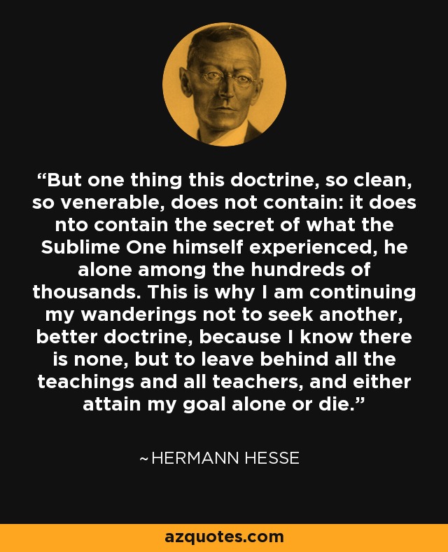 But one thing this doctrine, so clean, so venerable, does not contain: it does nto contain the secret of what the Sublime One himself experienced, he alone among the hundreds of thousands. This is why I am continuing my wanderings not to seek another, better doctrine, because I know there is none, but to leave behind all the teachings and all teachers, and either attain my goal alone or die. - Hermann Hesse