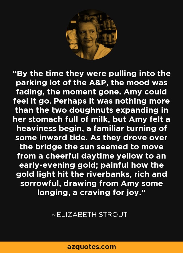 By the time they were pulling into the parking lot of the A&P, the mood was fading, the moment gone. Amy could feel it go. Perhaps it was nothing more than the two doughnuts expanding in her stomach full of milk, but Amy felt a heaviness begin, a familiar turning of some inward tide. As they drove over the bridge the sun seemed to move from a cheerful daytime yellow to an early-evening gold; painful how the gold light hit the riverbanks, rich and sorrowful, drawing from Amy some longing, a craving for joy. - Elizabeth Strout