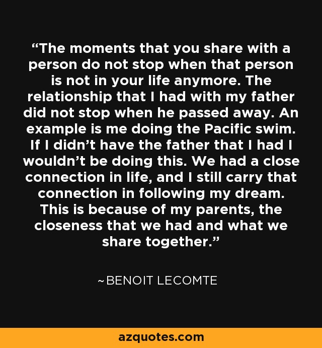 The moments that you share with a person do not stop when that person is not in your life anymore. The relationship that I had with my father did not stop when he passed away. An example is me doing the Pacific swim. If I didn't have the father that I had I wouldn't be doing this. We had a close connection in life, and I still carry that connection in following my dream. This is because of my parents, the closeness that we had and what we share together. - Benoit Lecomte
