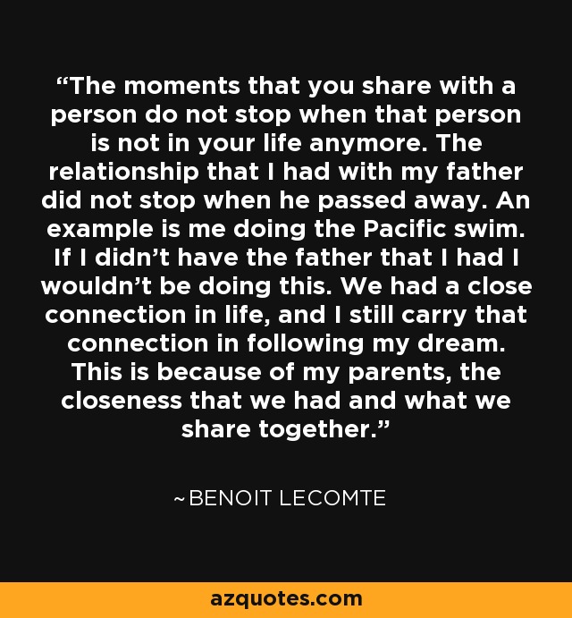 The moments that you share with a person do not stop when that person is not in your life anymore. The relationship that I had with my father did not stop when he passed away. An example is me doing the Pacific swim. If I didn't have the father that I had I wouldn't be doing this. We had a close connection in life, and I still carry that connection in following my dream. This is because of my parents, the closeness that we had and what we share together. - Benoit Lecomte