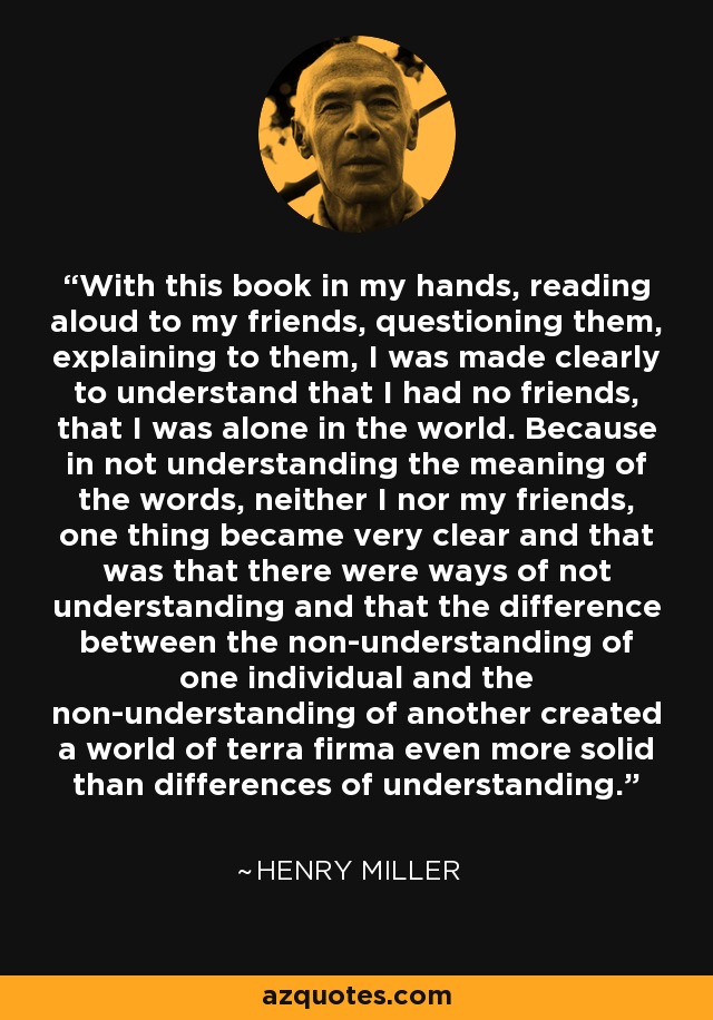 With this book in my hands, reading aloud to my friends, questioning them, explaining to them, I was made clearly to understand that I had no friends, that I was alone in the world. Because in not understanding the meaning of the words, neither I nor my friends, one thing became very clear and that was that there were ways of not understanding and that the difference between the non-understanding of one individual and the non-understanding of another created a world of terra firma even more solid than differences of understanding. - Henry Miller