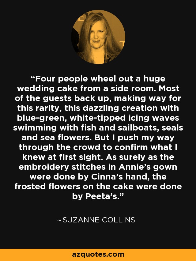 Four people wheel out a huge wedding cake from a side room. Most of the guests back up, making way for this rarity, this dazzling creation with blue-green, white-tipped icing waves swimming with fish and sailboats, seals and sea flowers. But I push my way through the crowd to confirm what I knew at first sight. As surely as the embroidery stitches in Annie's gown were done by Cinna's hand, the frosted flowers on the cake were done by Peeta's. - Suzanne Collins