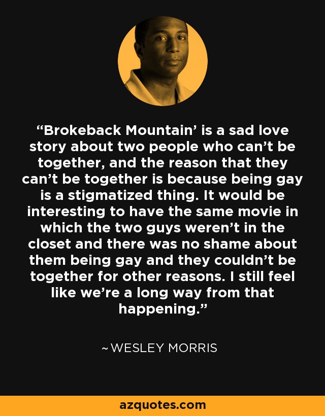'Brokeback Mountain' is a sad love story about two people who can't be together, and the reason that they can't be together is because being gay is a stigmatized thing. It would be interesting to have the same movie in which the two guys weren't in the closet and there was no shame about them being gay and they couldn't be together for other reasons. I still feel like we're a long way from that happening. - Wesley Morris