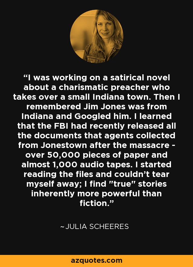 I was working on a satirical novel about a charismatic preacher who takes over a small Indiana town. Then I remembered Jim Jones was from Indiana and Googled him. I learned that the FBI had recently released all the documents that agents collected from Jonestown after the massacre - over 50,000 pieces of paper and almost 1,000 audio tapes. I started reading the files and couldn't tear myself away; I find 