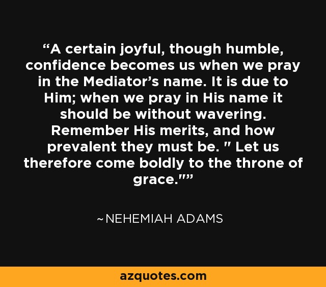 A certain joyful, though humble, confidence becomes us when we pray in the Mediator's name. It is due to Him; when we pray in His name it should be without wavering. Remember His merits, and how prevalent they must be. 