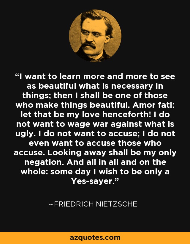 I want to learn more and more to see as beautiful what is necessary in things; then I shall be one of those who make things beautiful. Amor fati: let that be my love henceforth! I do not want to wage war against what is ugly. I do not want to accuse; I do not even want to accuse those who accuse. Looking away shall be my only negation. And all in all and on the whole: some day I wish to be only a Yes-sayer. - Friedrich Nietzsche