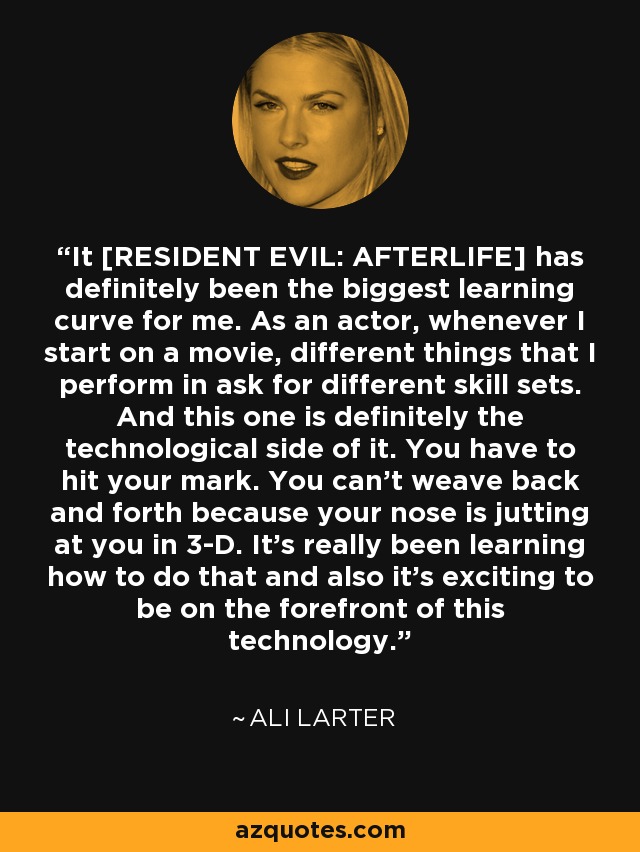 It [RESIDENT EVIL: AFTERLIFE] has definitely been the biggest learning curve for me. As an actor, whenever I start on a movie, different things that I perform in ask for different skill sets. And this one is definitely the technological side of it. You have to hit your mark. You can't weave back and forth because your nose is jutting at you in 3-D. It's really been learning how to do that and also it's exciting to be on the forefront of this technology. - Ali Larter