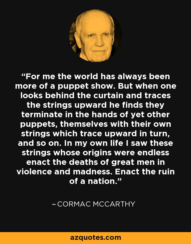 For me the world has always been more of a puppet show. But when one looks behind the curtain and traces the strings upward he finds they terminate in the hands of yet other puppets, themselves with their own strings which trace upward in turn, and so on. In my own life I saw these strings whose origins were endless enact the deaths of great men in violence and madness. Enact the ruin of a nation. - Cormac McCarthy