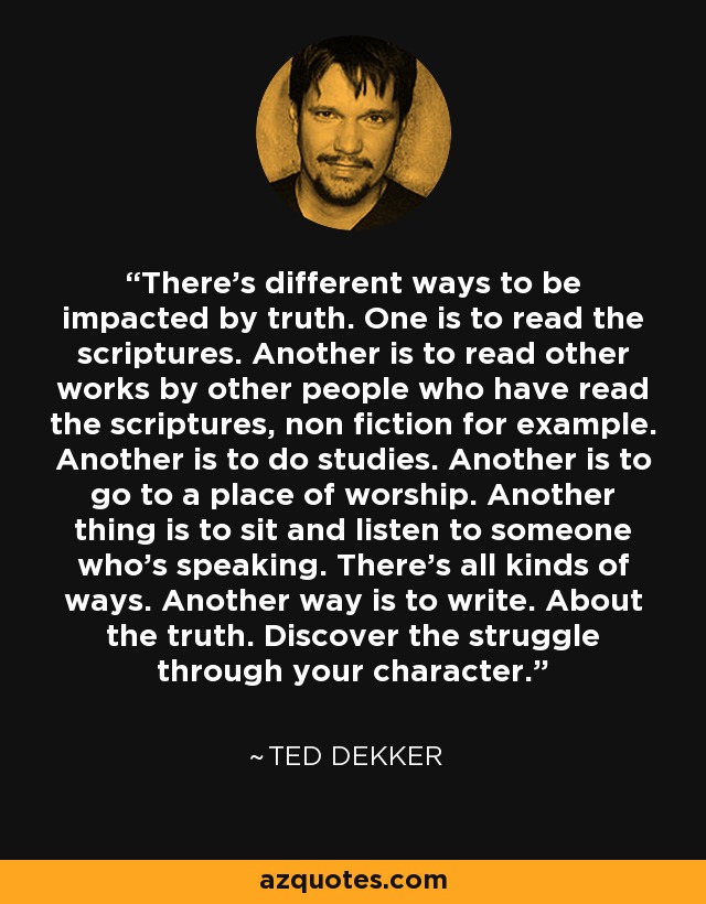 There’s different ways to be impacted by truth. One is to read the scriptures. Another is to read other works by other people who have read the scriptures, non fiction for example. Another is to do studies. Another is to go to a place of worship. Another thing is to sit and listen to someone who’s speaking. There’s all kinds of ways. Another way is to write. About the truth. Discover the struggle through your character. - Ted Dekker