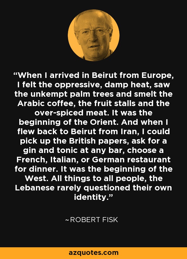 When I arrived in Beirut from Europe, I felt the oppressive, damp heat, saw the unkempt palm trees and smelt the Arabic coffee, the fruit stalls and the over-spiced meat. It was the beginning of the Orient. And when I flew back to Beirut from Iran, I could pick up the British papers, ask for a gin and tonic at any bar, choose a French, Italian, or German restaurant for dinner. It was the beginning of the West. All things to all people, the Lebanese rarely questioned their own identity. - Robert Fisk