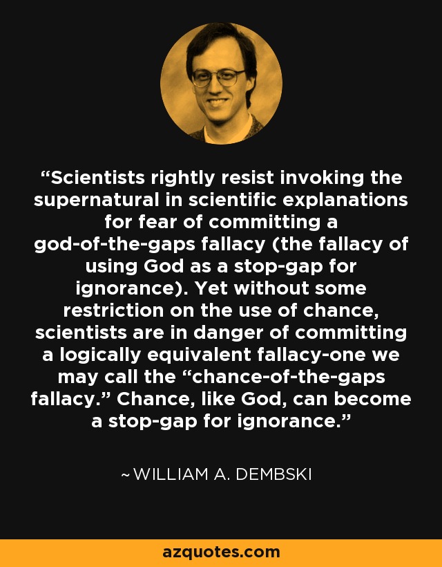 Scientists rightly resist invoking the supernatural in scientific explanations for fear of committing a god-of-the-gaps fallacy (the fallacy of using God as a stop-gap for ignorance). Yet without some restriction on the use of chance, scientists are in danger of committing a logically equivalent fallacy-one we may call the “chance-of-the-gaps fallacy.” Chance, like God, can become a stop-gap for ignorance. - William A. Dembski