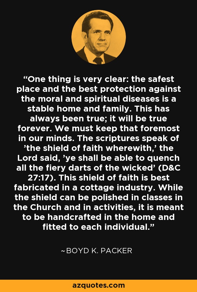 One thing is very clear: the safest place and the best protection against the moral and spiritual diseases is a stable home and family. This has always been true; it will be true forever. We must keep that foremost in our minds. The scriptures speak of 'the shield of faith wherewith,' the Lord said, 'ye shall be able to quench all the fiery darts of the wicked' (D&C 27:17). This shield of faith is best fabricated in a cottage industry. While the shield can be polished in classes in the Church and in activities, it is meant to be handcrafted in the home and fitted to each individual. - Boyd K. Packer