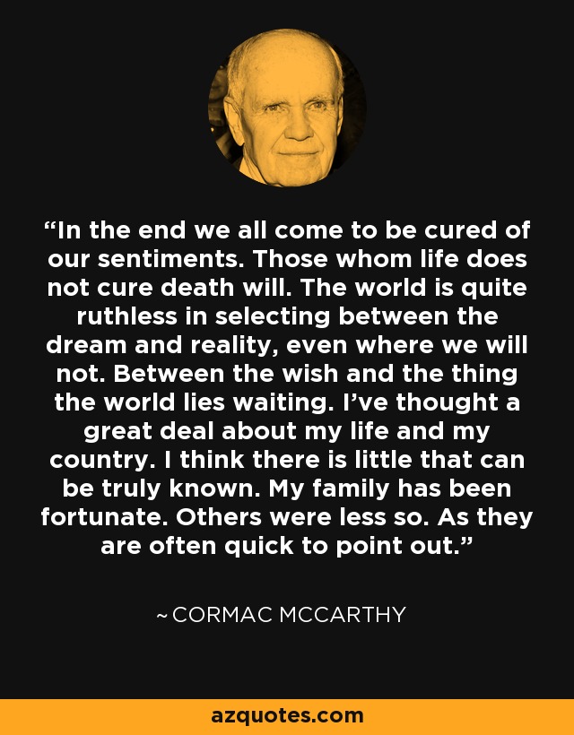 In the end we all come to be cured of our sentiments. Those whom life does not cure death will. The world is quite ruthless in selecting between the dream and reality, even where we will not. Between the wish and the thing the world lies waiting. I've thought a great deal about my life and my country. I think there is little that can be truly known. My family has been fortunate. Others were less so. As they are often quick to point out. - Cormac McCarthy