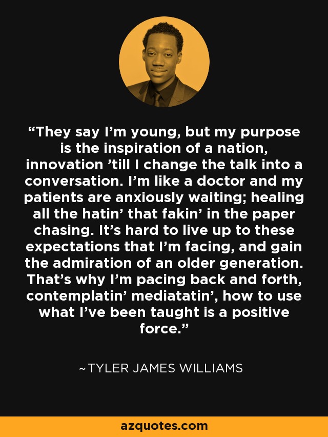 They say I'm young, but my purpose is the inspiration of a nation, innovation 'till I change the talk into a conversation. I'm like a doctor and my patients are anxiously waiting; healing all the hatin' that fakin' in the paper chasing. It's hard to live up to these expectations that I'm facing, and gain the admiration of an older generation. That's why I'm pacing back and forth, contemplatin' mediatatin', how to use what I've been taught is a positive force. - Tyler James Williams