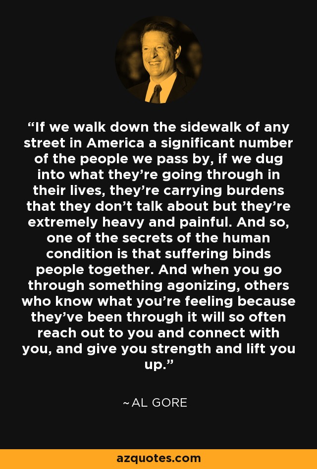 If we walk down the sidewalk of any street in America a significant number of the people we pass by, if we dug into what they're going through in their lives, they're carrying burdens that they don't talk about but they're extremely heavy and painful. And so, one of the secrets of the human condition is that suffering binds people together. And when you go through something agonizing, others who know what you're feeling because they've been through it will so often reach out to you and connect with you, and give you strength and lift you up. - Al Gore